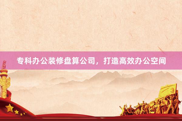 专科办公装修盘算公司，打造高效办公空间