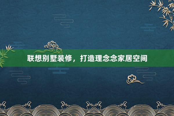 联想别墅装修，打造理念念家居空间