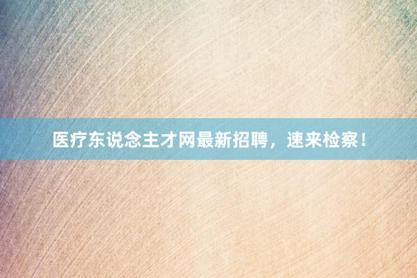 医疗东说念主才网最新招聘，速来检察！